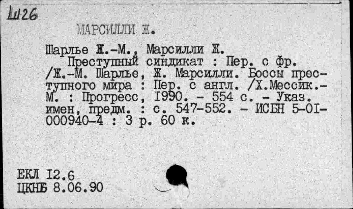 ﻿Ь/26
МАРСШШИ К
Шарлье Ж.-М., Марсилли Ж.
Преступный синдикат : Пер. с фр.
/Ж.-М. Шарлье, Ж. Марсилли. Боссы преступного мира : Пер. с англ. /X.Мессик.-М. : Прогресс, 1990. - 554 с. - Указ, имен, предал. : с. 547-552. - ИСБН 5-01-000940-4 : 3 р. 60 к.
ЕКЛ 12.6
ЦКНБ 8.06.90